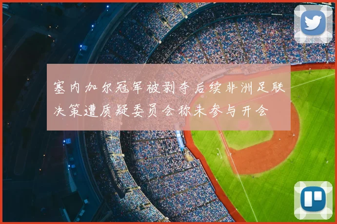 塞内加尔冠军被剥夺后续非洲足联决策遭质疑委员会称未参与开会